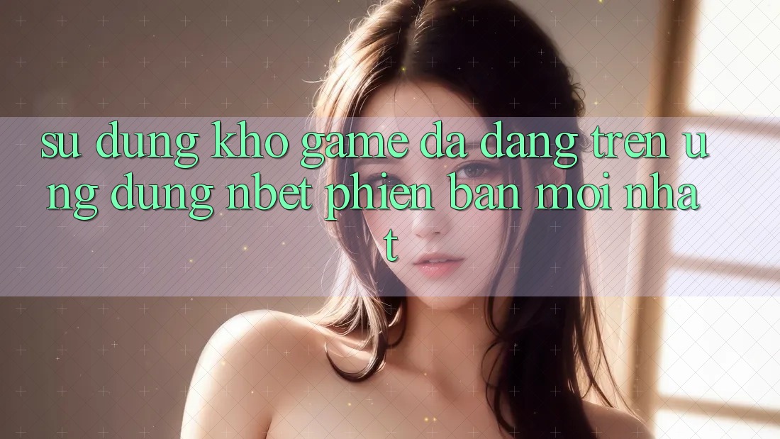 Sử dụng Kho Game Đa Dạng Trên Ứng dụng NBET Phiên Bản Mới nhất