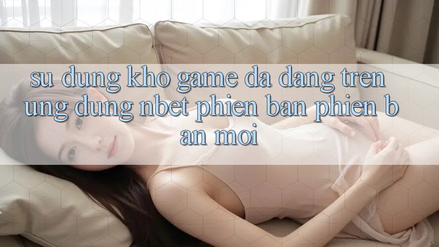 Sử dụng Kho Game Đa Dạng Trên Ứng Dụng NBET Phiên Bản Phiên bản mới