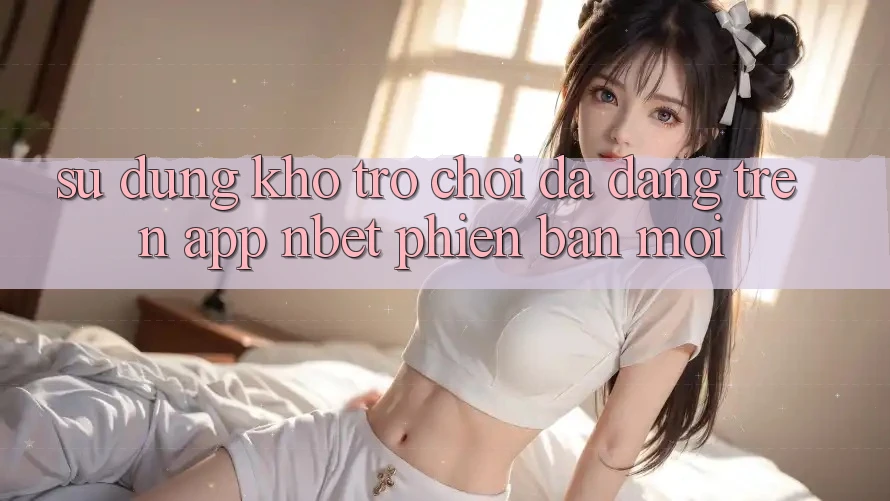 Sử dụng Kho Trò chơi Đa Dạng Trên App NBET Phiên Bản Mới