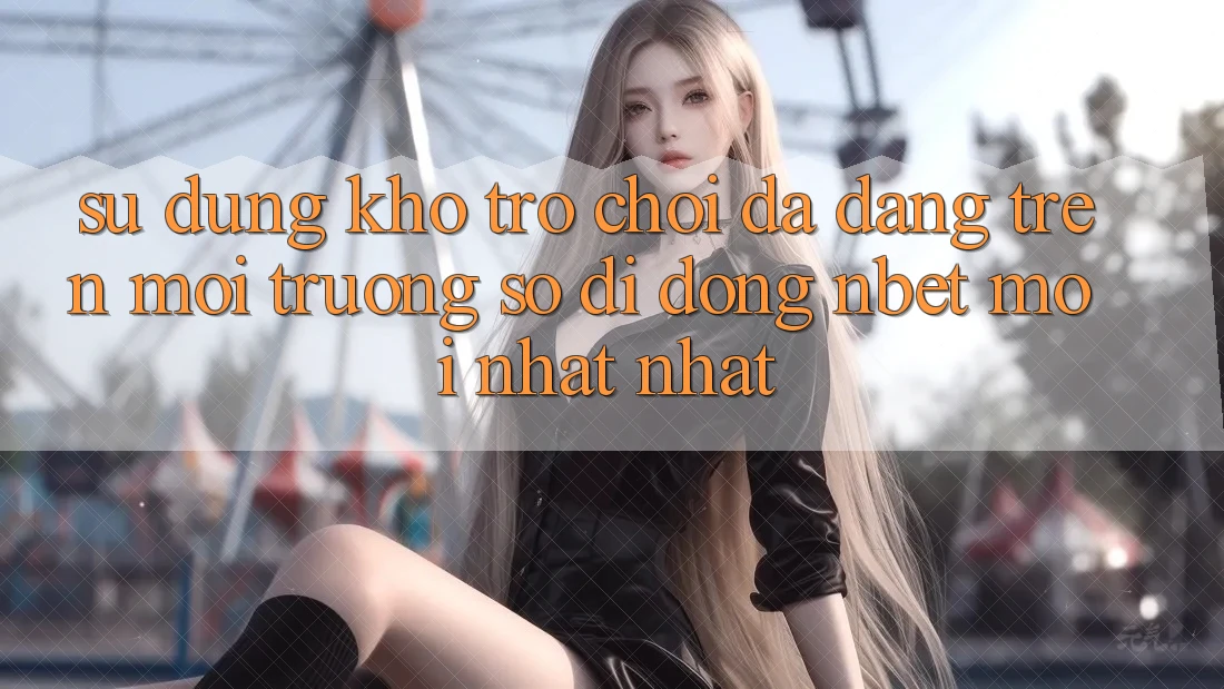 Sử dụng Kho Trò chơi Đa Dạng Trên Môi trường số di động NBET Mới nhất nhất