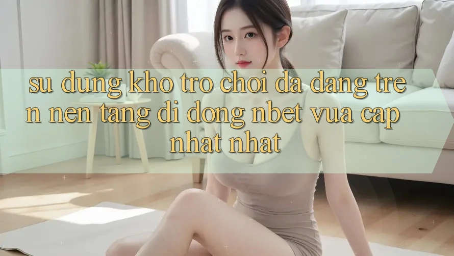 Sử dụng Kho Trò chơi Đa Dạng Trên Nền tảng di động NBET Vừa cập nhật nhất
