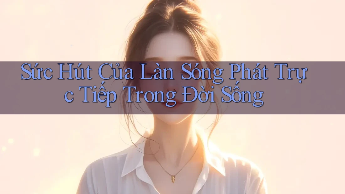 Sức Hút Của Làn Sóng Phát Trực Tiếp Trong Đời Sống