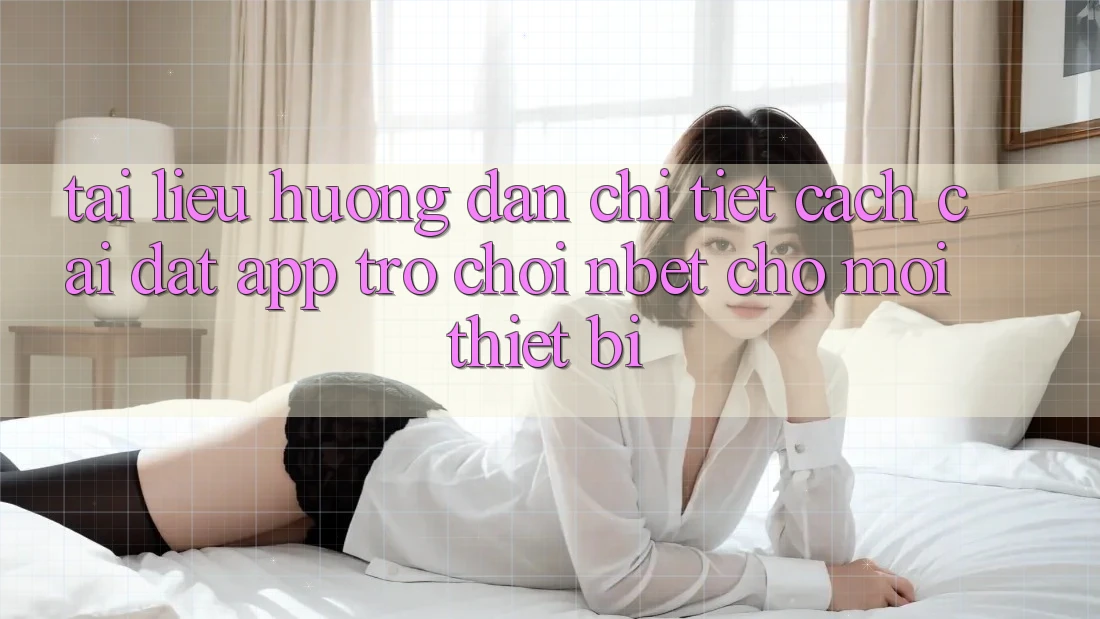 Tài liệu hướng dẫn Chi Tiết Cách Cài đặt App Trò chơi NBET Cho Mọi Thiết Bị