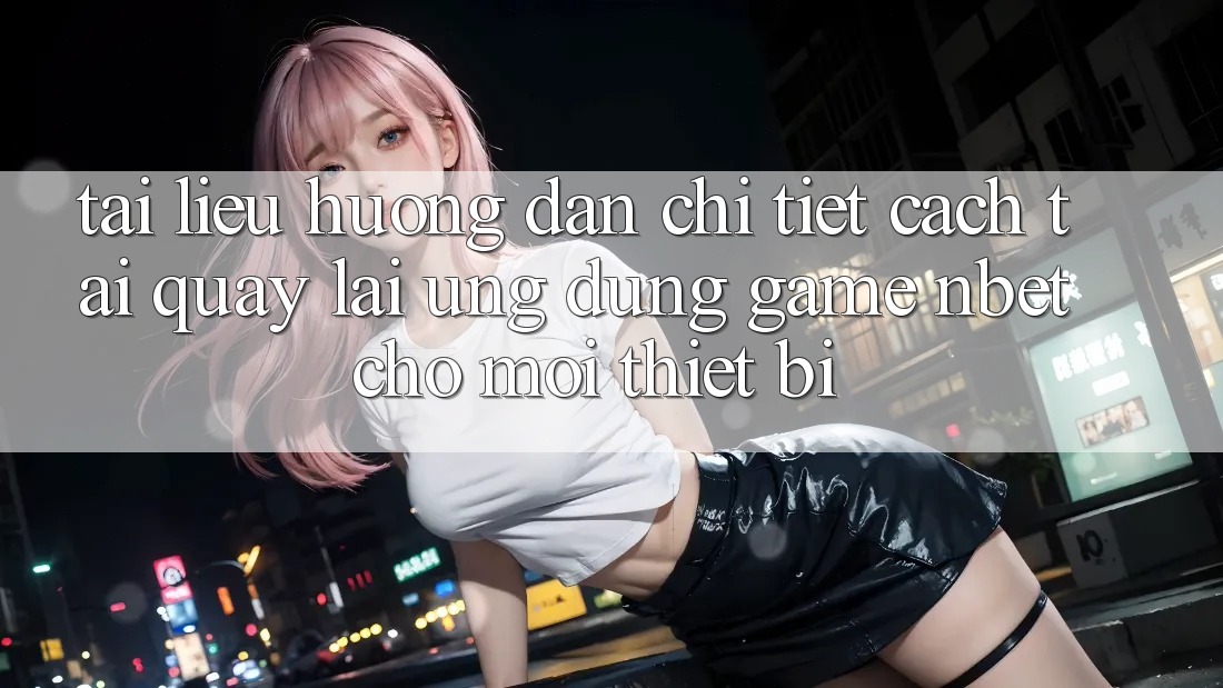 Tài liệu hướng dẫn Chi Tiết Cách Tải quay lại Ứng Dụng Game NBET Cho Mọi Thiết Bị