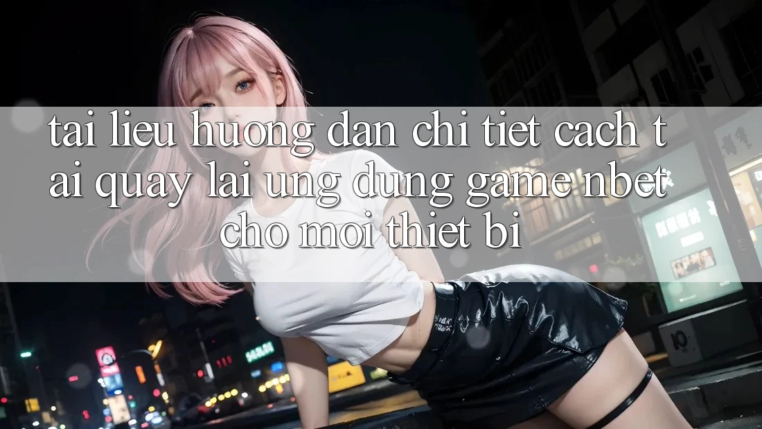 Tài liệu hướng dẫn Chi Tiết Cách Tải quay lại Ứng Dụng Game NBET Cho Mọi Thiết Bị