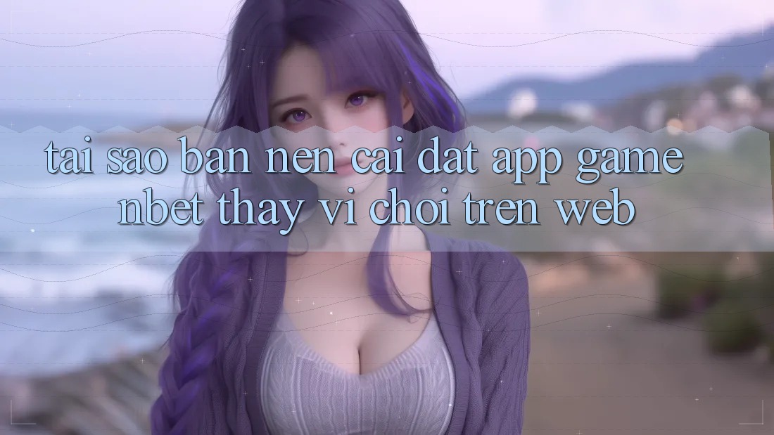 Tại Sao Bạn Nên Cài đặt App Game NBET Thay Vì Chơi Trên Web?