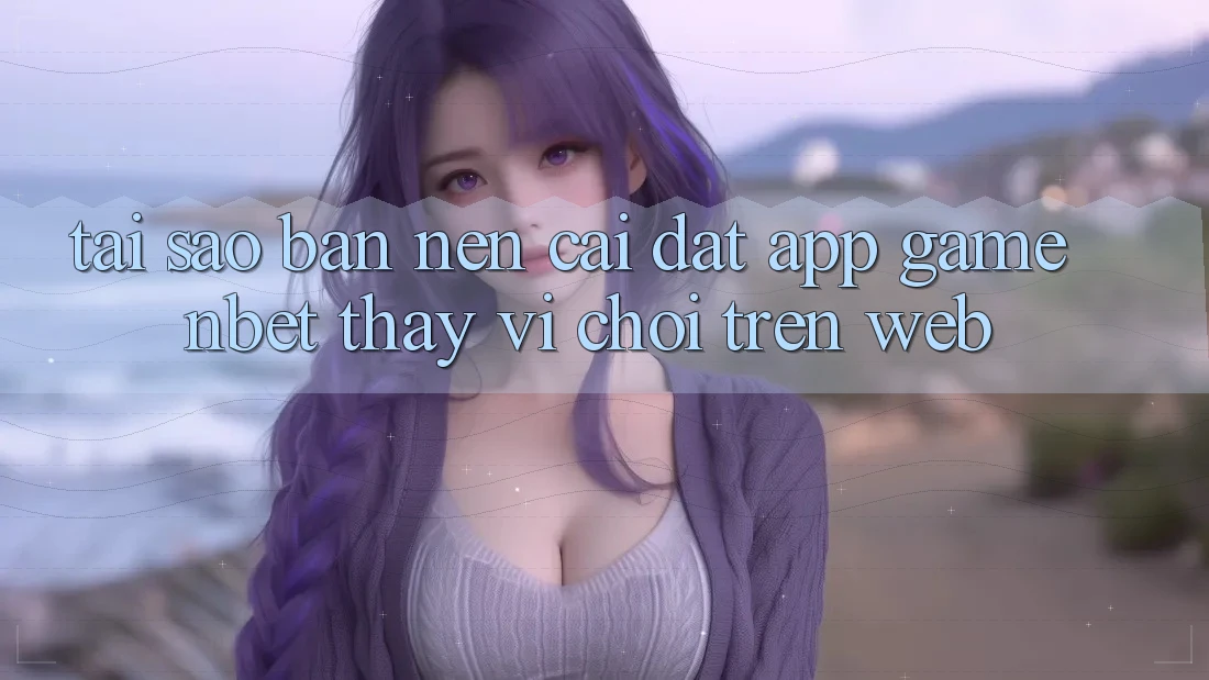 Tại Sao Bạn Nên Cài đặt App Game NBET Thay Vì Chơi Trên Web?