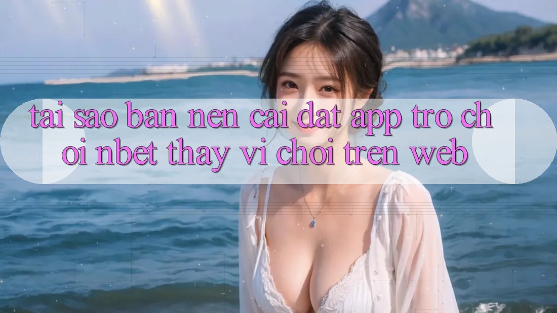 Tại Sao Bạn Nên Cài đặt App Trò chơi NBET Thay Vì Chơi Trên Web?