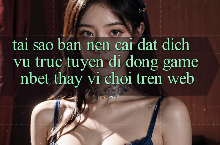 Tại Sao Bạn Nên Cài đặt Dịch vụ trực tuyến di động Game NBET Thay Vì Chơi Trên Web?