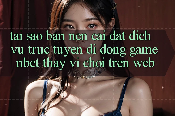 Tại Sao Bạn Nên Cài đặt Dịch vụ trực tuyến di động Game NBET Thay Vì Chơi Trên Web?