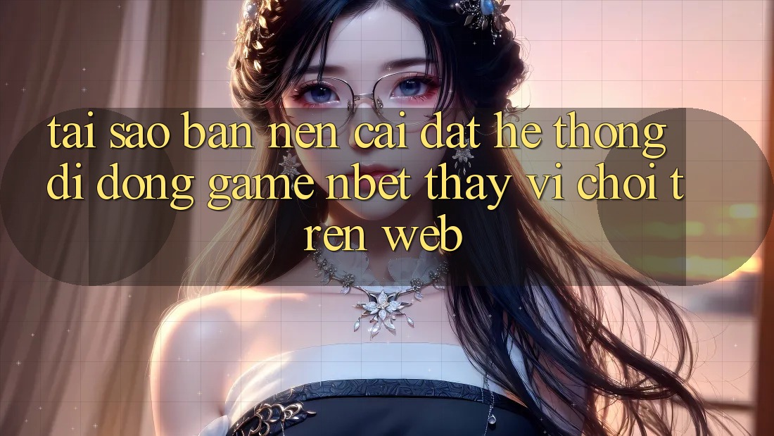 Tại Sao Bạn Nên Cài đặt Hệ thống di động Game NBET Thay Vì Chơi Trên Web?
