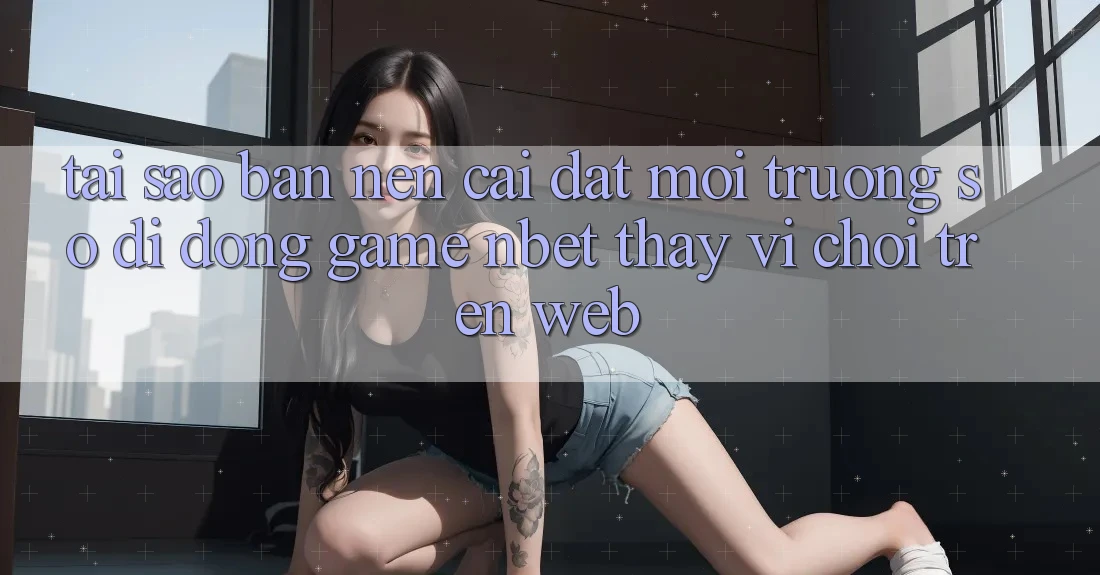 Tại Sao Bạn Nên Cài đặt Môi trường số di động Game NBET Thay Vì Chơi Trên Web?