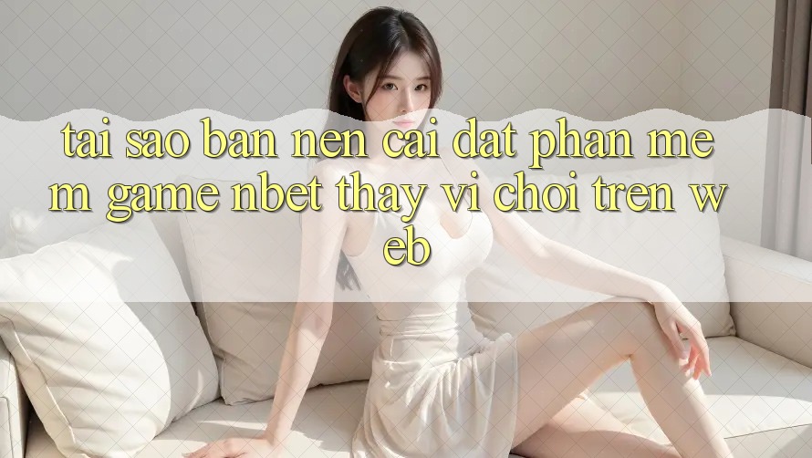 Tại Sao Bạn Nên Cài đặt Phần mềm Game NBET Thay Vì Chơi Trên Web?