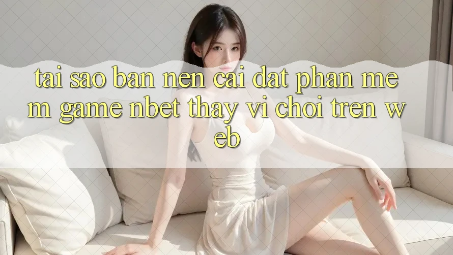 Tại Sao Bạn Nên Cài đặt Phần mềm Game NBET Thay Vì Chơi Trên Web?