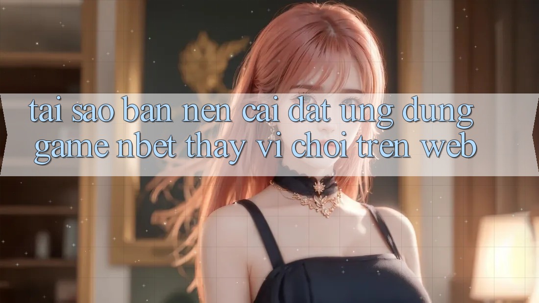 Tại Sao Bạn Nên Cài đặt Ứng Dụng Game NBET Thay Vì Chơi Trên Web?