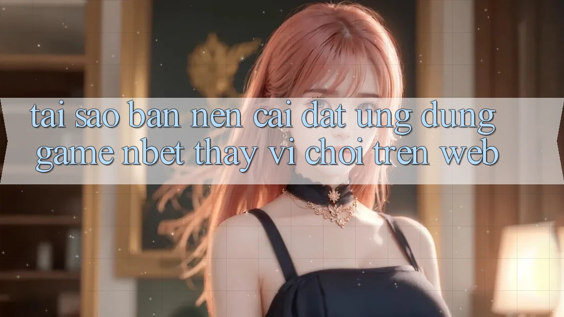 Tại Sao Bạn Nên Cài đặt Ứng Dụng Game NBET Thay Vì Chơi Trên Web? Tại Sao Bạn Nên Cài đặt Ứng Dụng Game NBET Thay Vì Chơi Trên Web?