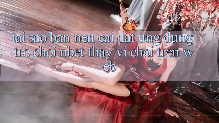 Tại Sao Bạn Nên Cài đặt Ứng Dụng Trò chơi NBET Thay Vì Chơi Trên Web?