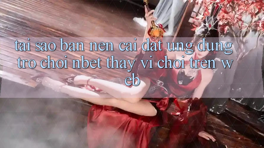 Tại Sao Bạn Nên Cài đặt Ứng dụng Trò chơi NBET Thay Vì Chơi Trên Web?