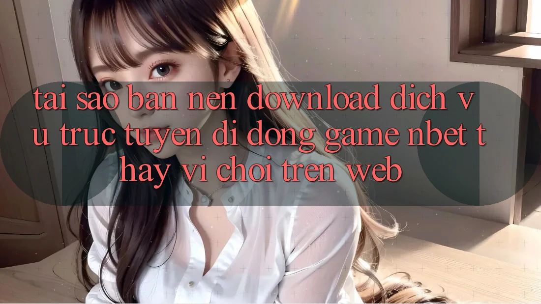 Tại Sao Bạn Nên Download Dịch vụ trực tuyến di động Game NBET Thay Vì Chơi Trên Web?