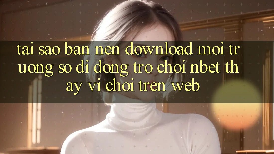 Tại Sao Bạn Nên Download Môi trường số di động Trò chơi NBET Thay Vì Chơi Trên Web?