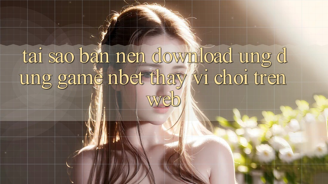 Tại Sao Bạn Nên Download Ứng Dụng Game NBET Thay Vì Chơi Trên Web?
