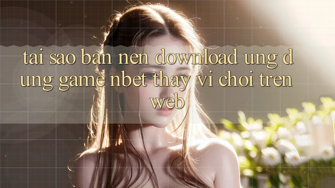 Tại Sao Bạn Nên Download Ứng Dụng Game NBET Thay Vì Chơi Trên Web?