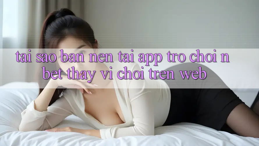 Tại Sao Bạn Nên Tải App Trò chơi NBET Thay Vì Chơi Trên Web?