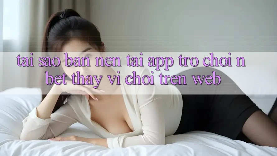 Tại Sao Bạn Nên Tải App Trò chơi NBET Thay Vì Chơi Trên Web?