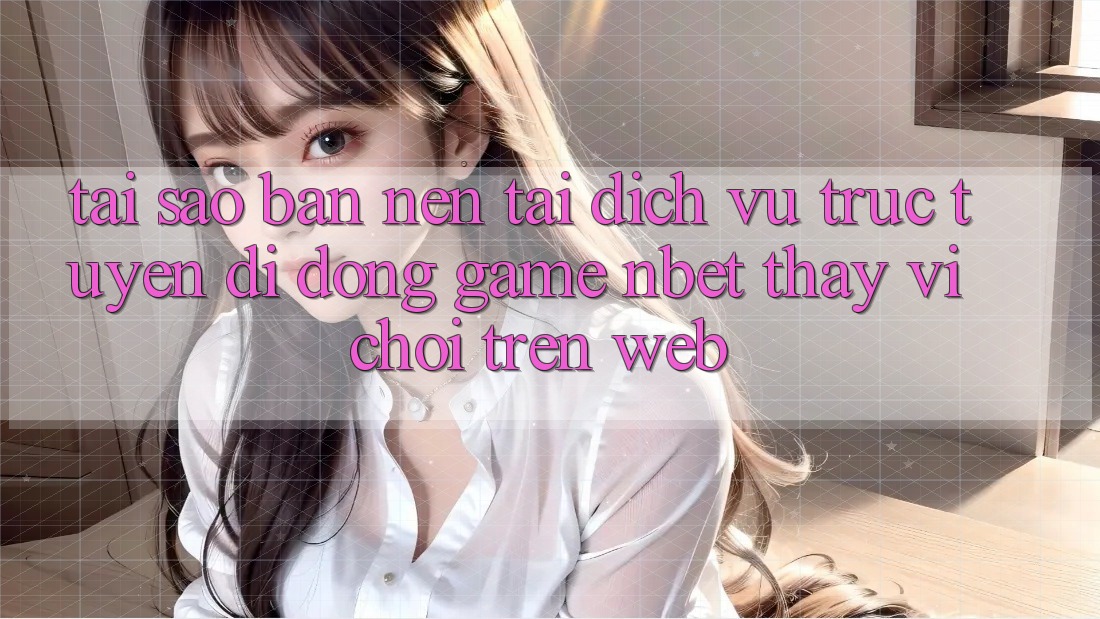 Tại Sao Bạn Nên Tải Dịch vụ trực tuyến di động Game NBET Thay Vì Chơi Trên Web?