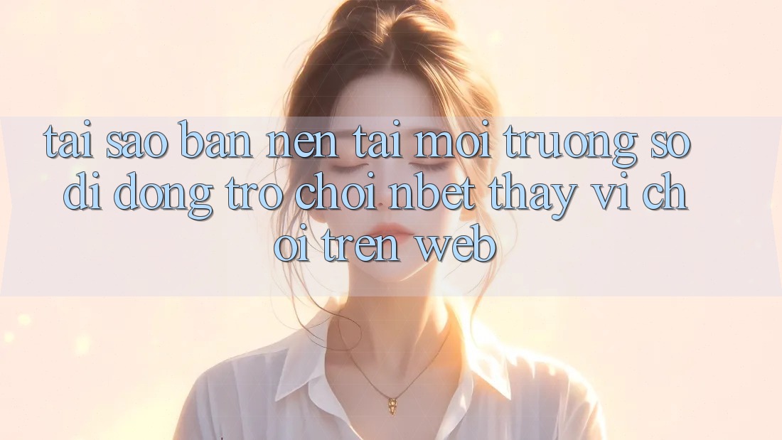 Tại Sao Bạn Nên Tải Môi trường số di động Trò chơi NBET Thay Vì Chơi Trên Web?