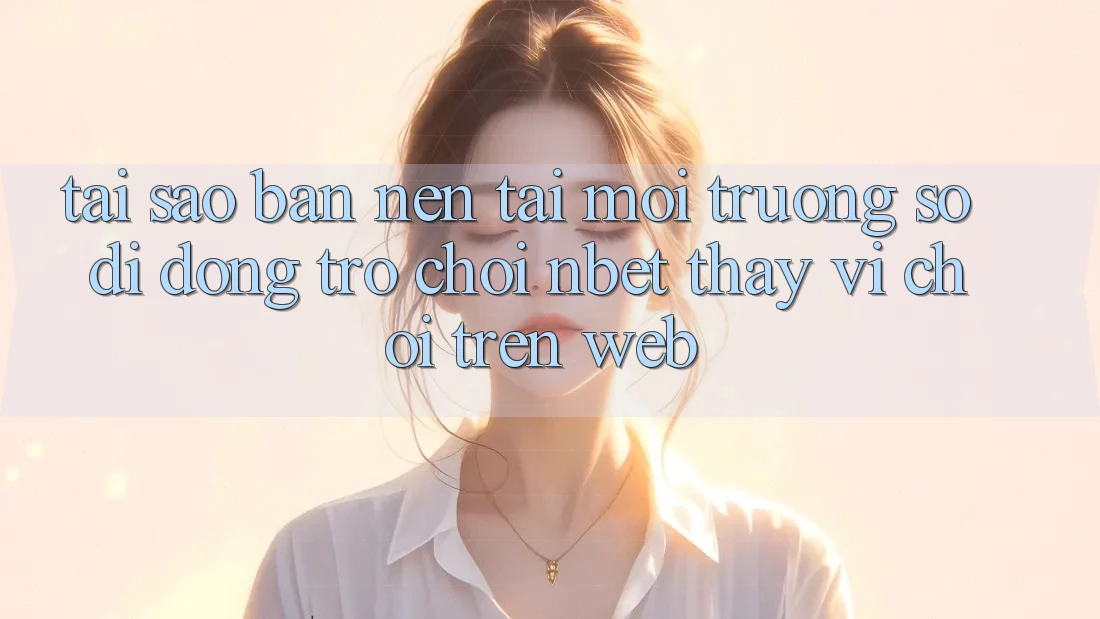 Tại Sao Bạn Nên Tải Môi trường số di động Trò chơi NBET Thay Vì Chơi Trên Web?