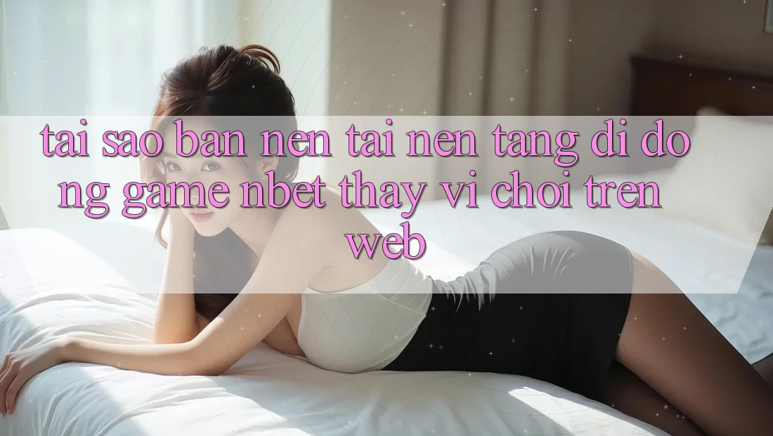 Tại Sao Bạn Nên Tải Nền tảng di động Game NBET Thay Vì Chơi Trên Web?