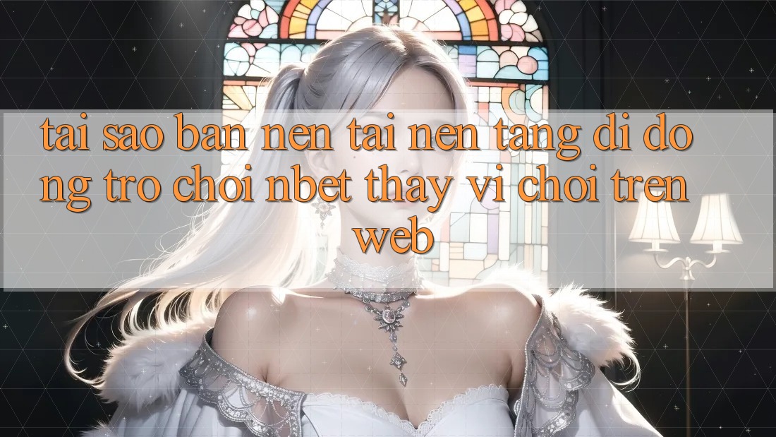 Tại Sao Bạn Nên Tải Nền tảng di động Trò chơi NBET Thay Vì Chơi Trên Web?