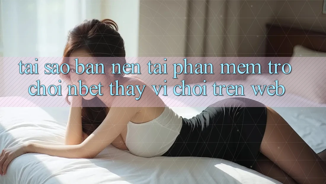 Tại Sao Bạn Nên Tải Phần mềm Trò chơi NBET Thay Vì Chơi Trên Web?