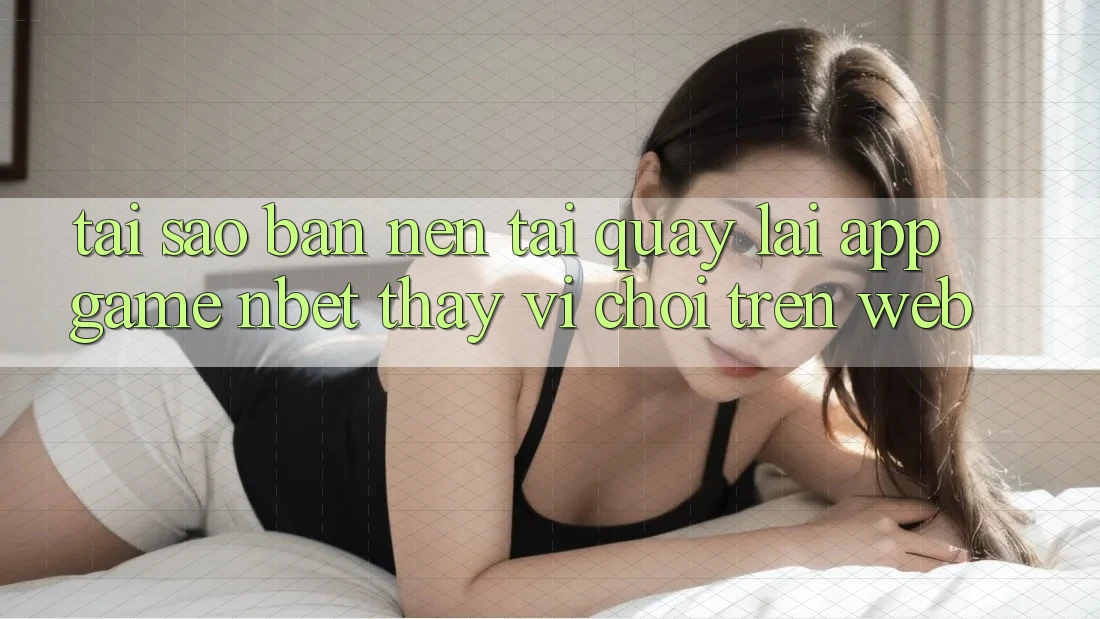 Tại Sao Bạn Nên Tải quay lại App Game NBET Thay Vì Chơi Trên Web?