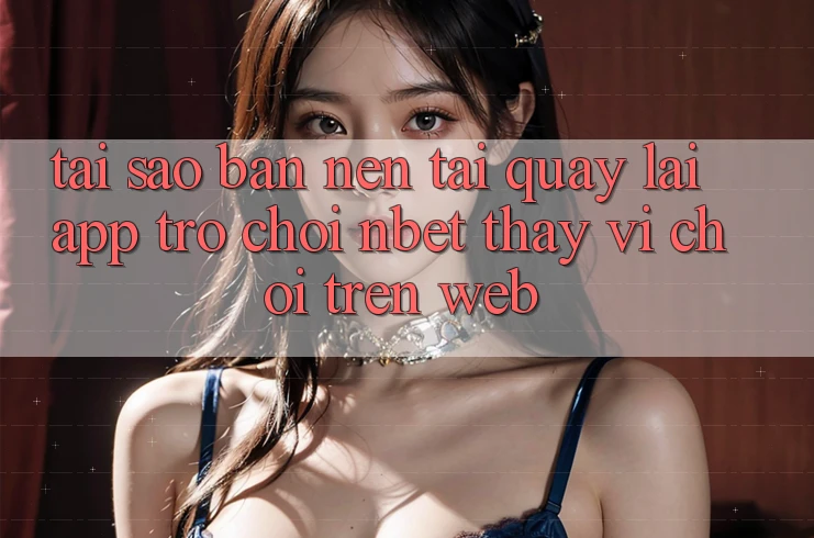 Tại Sao Bạn Nên Tải quay lại App Trò chơi NBET Thay Vì Chơi Trên Web?