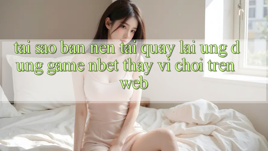 Tại Sao Bạn Nên Tải quay lại Ứng Dụng Game NBET Thay Vì Chơi Trên Web?