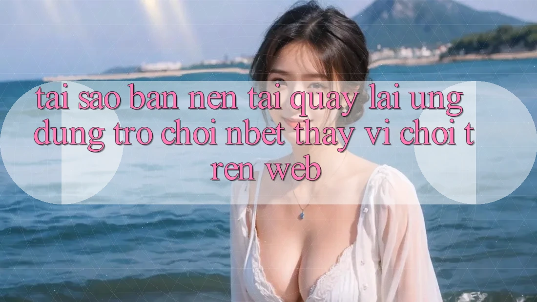 Tại Sao Bạn Nên Tải quay lại Ứng Dụng Trò chơi NBET Thay Vì Chơi Trên Web?