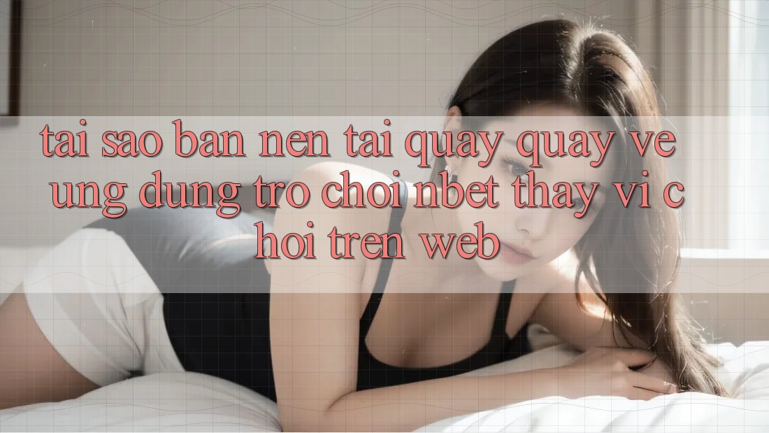 Tại Sao Bạn Nên Tải quay quay về Ứng Dụng Trò chơi NBET Thay Vì Chơi Trên Web?