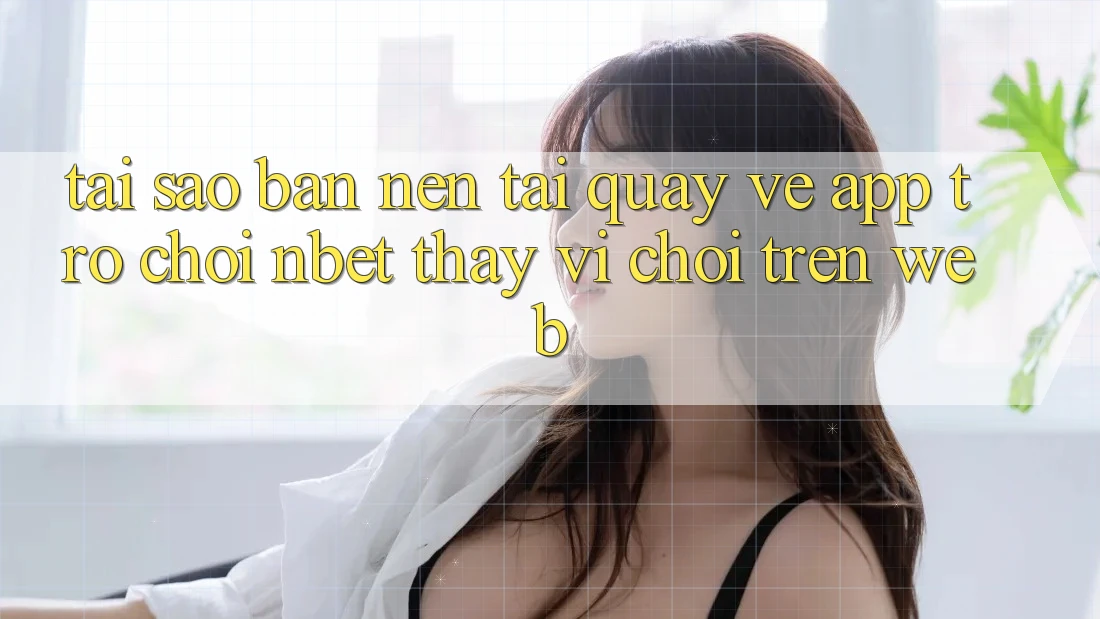 Tại Sao Bạn Nên Tải quay về App Trò chơi NBET Thay Vì Chơi Trên Web?