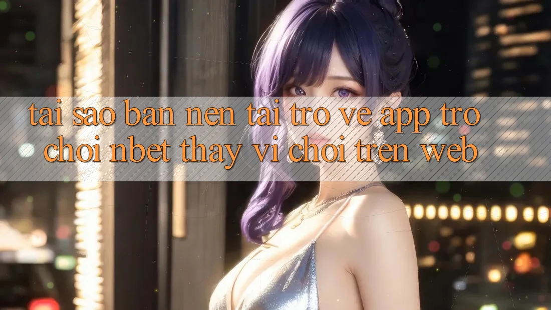 Tại Sao Bạn Nên Tải trở về App Trò chơi NBET Thay Vì Chơi Trên Web?