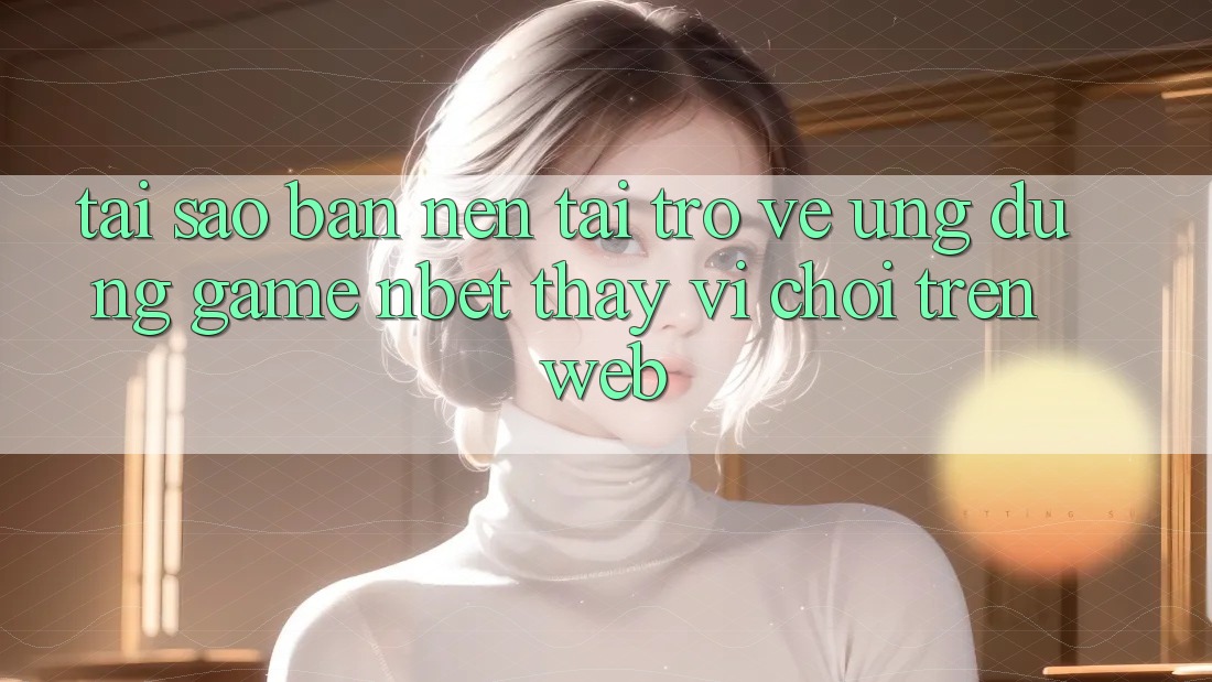 Tại Sao Bạn Nên Tải trở về Ứng Dụng Game NBET Thay Vì Chơi Trên Web?