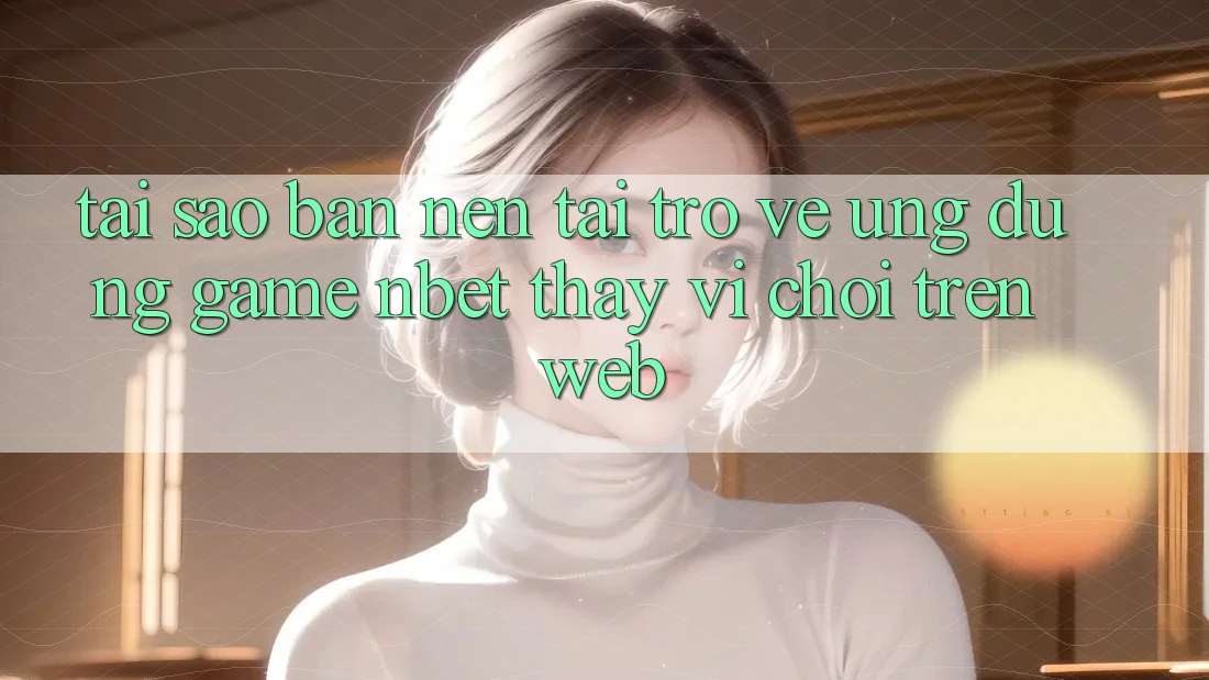 Tại Sao Bạn Nên Tải trở về Ứng Dụng Game NBET Thay Vì Chơi Trên Web?
