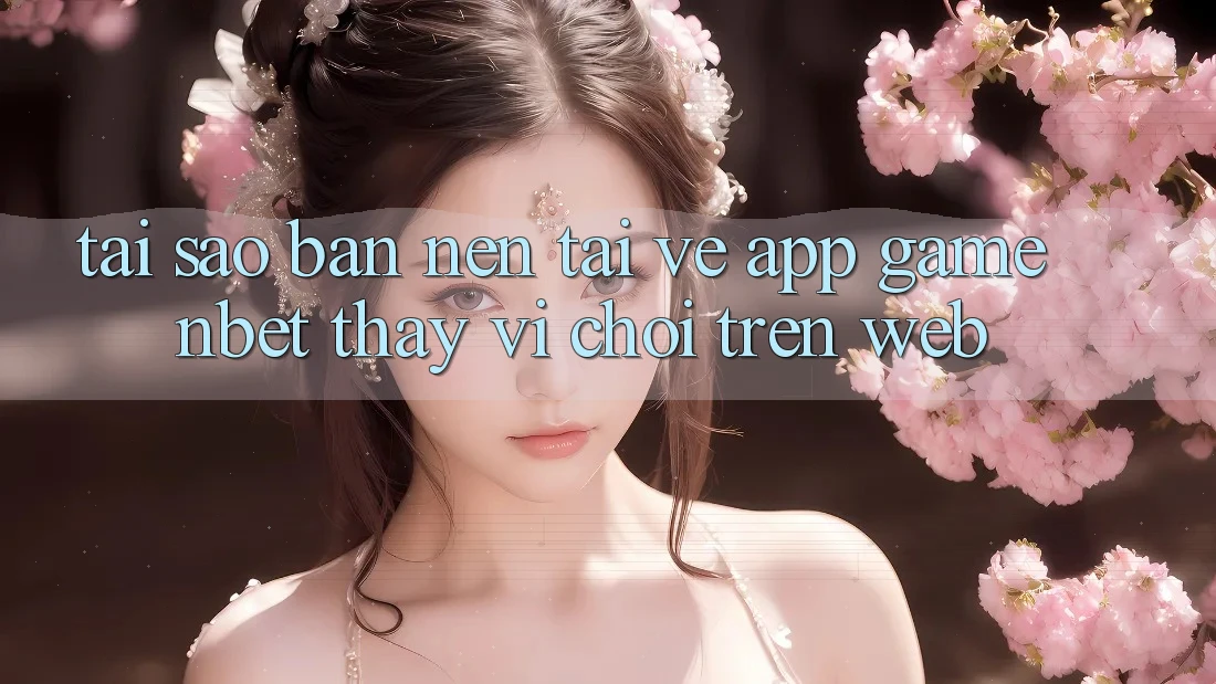 Tại Sao Bạn Nên Tải về App Game NBET Thay Vì Chơi Trên Web?