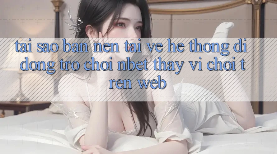 Tại Sao Bạn Nên Tải về Hệ thống di động Trò chơi NBET Thay Vì Chơi Trên Web?