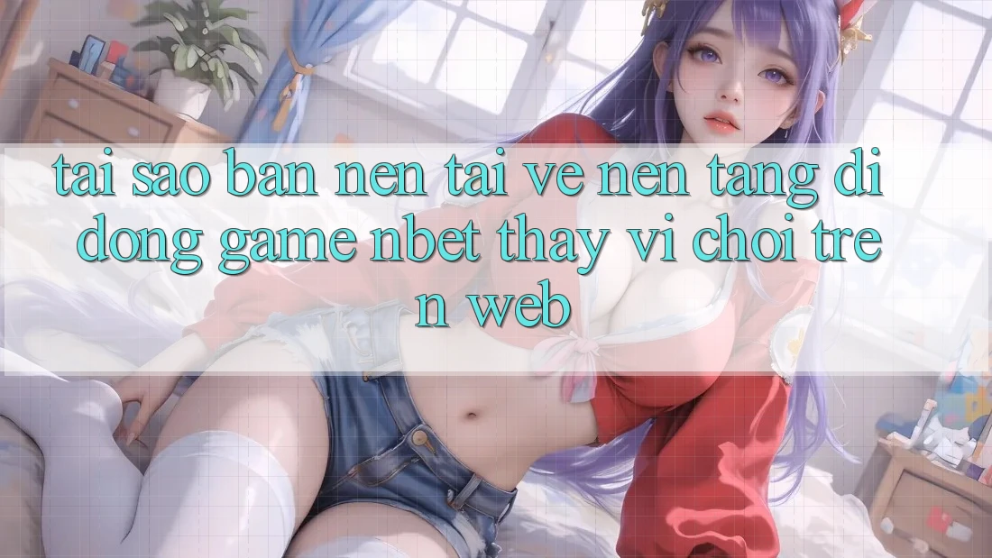Tại Sao Bạn Nên Tải về Nền tảng di động Game NBET Thay Vì Chơi Trên Web?