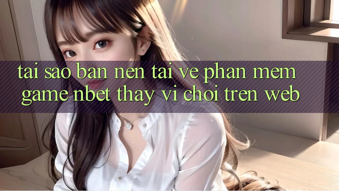 Tại Sao Bạn Nên Tải về Phần mềm Game NBET Thay Vì Chơi Trên Web?