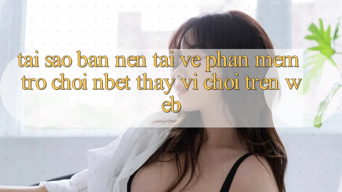 Tại Sao Bạn Nên Tải về Phần mềm Trò chơi NBET Thay Vì Chơi Trên Web?