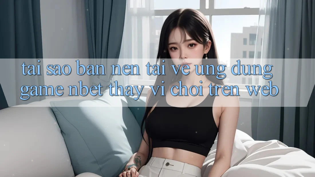 Tại Sao Bạn Nên Tải về Ứng Dụng Game NBET Thay Vì Chơi Trên Web?