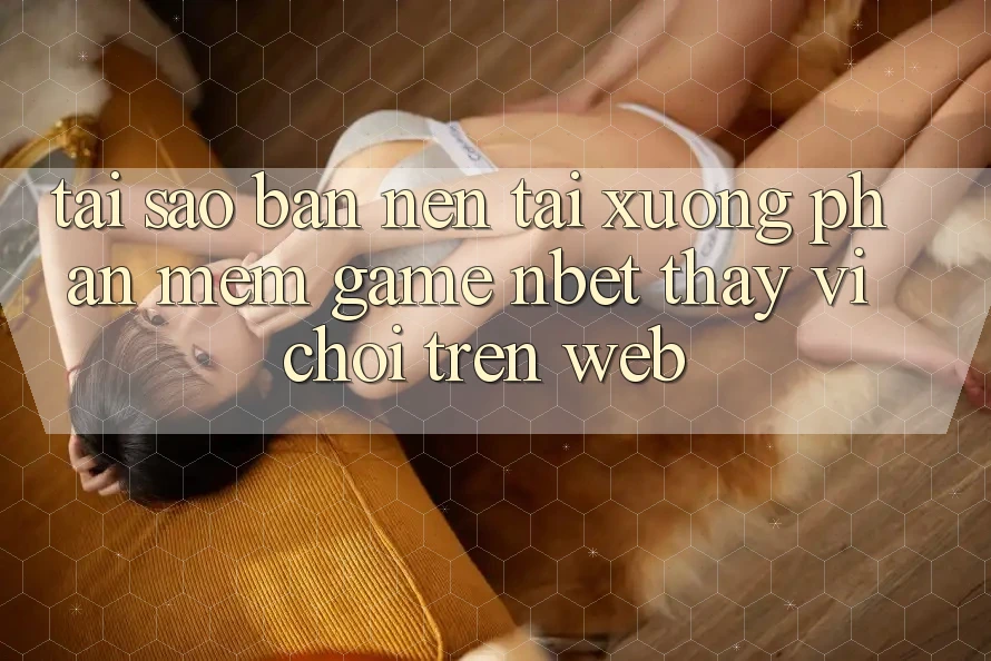 Tại Sao Bạn Nên Tải xuống Phần mềm Game NBET Thay Vì Chơi Trên Web?